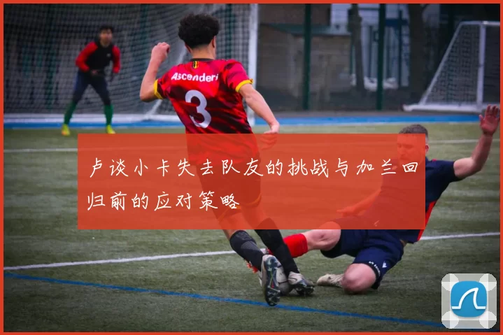 卢谈小卡失去队友的挑战与加兰回归前的应对策略