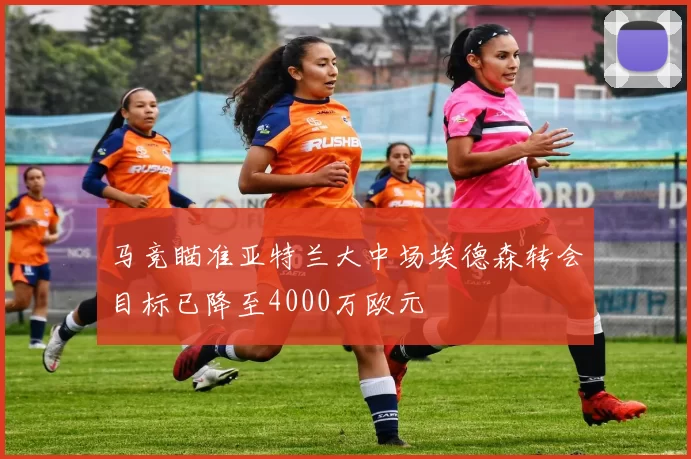 马竞瞄准亚特兰大中场埃德森转会目标已降至4000万欧元