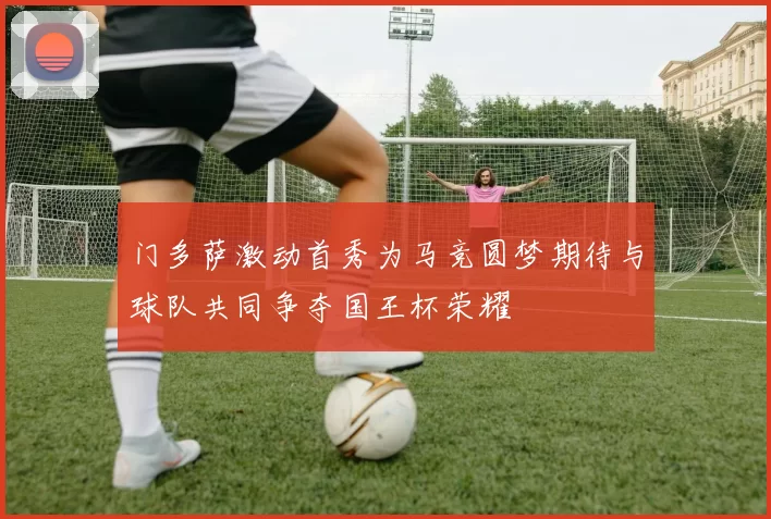 门多萨激动首秀为马竞圆梦期待与球队共同争夺国王杯荣耀
