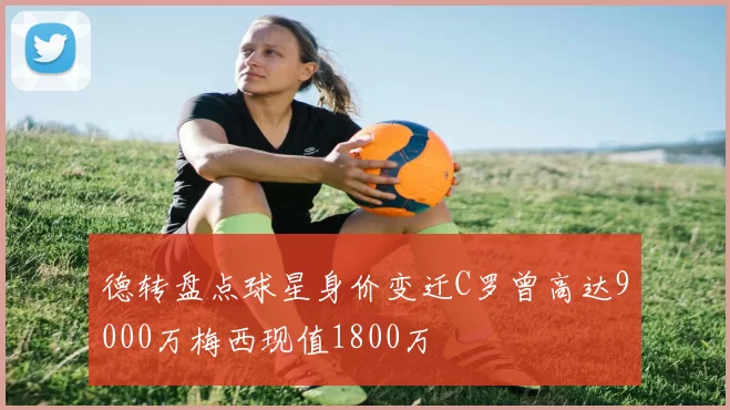 德转盘点球星身价变迁C罗曾高达9000万梅西现值1800万